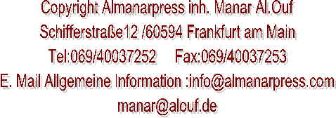 Copyright Almanarpress inh. Manar Al.Ouf
Schifferstraße12 /60594 Frankfurt am Main
Tel:069/96233466     Fax:069/96233467
E. Mail Allgemeine Information :info@almanarpress.com
manar@alouf.de
     